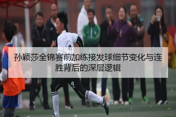 孙颖莎全锦赛前加练接发球细节变化与连胜背后的深层逻辑